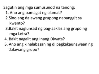 Sagutin ang mga sumusunod na tanong:
1. Ano ang pamagat ng alamat?
2.Sino ang dalawang grupong nabanggit sa
kwento?
3.Bakit naglunsad ng pag-aaklas ang grupo ng
mga Letra?
4. Bakit nagalit ang Inang Diwata?
5. Ano ang kinalabasan ng di pagkakaunawaan ng
dalawang grupo?
 