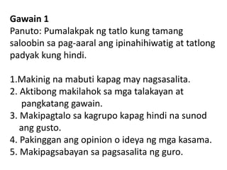 Gawain 1
Panuto: Pumalakpak ng tatlo kung tamang
saloobin sa pag-aaral ang ipinahihiwatig at tatlong
padyak kung hindi.
1.Makinig na mabuti kapag may nagsasalita.
2. Aktibong makilahok sa mga talakayan at
pangkatang gawain.
3. Makipagtalo sa kagrupo kapag hindi na sunod
ang gusto.
4. Pakinggan ang opinion o ideya ng mga kasama.
5. Makipagsabayan sa pagsasalita ng guro.
 