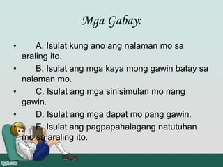 Mga Gabay:
• A. Isulat kung ano ang nalaman mo sa
araling ito.
• B. Isulat ang mga kaya mong gawin batay sa
nalaman mo.
• C. Isulat ang mga sinisimulan mo nang
gawin.
• D. Isulat ang mga dapat mo pang gawin.
• E. Isulat ang pagpapahalagang natutuhan
mo sa araling ito.
 