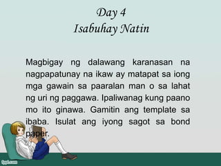 Day 4
Isabuhay Natin
Magbigay ng dalawang karanasan na
nagpapatunay na ikaw ay matapat sa iong
mga gawain sa paaralan man o sa lahat
ng uri ng paggawa. Ipaliwanag kung paano
mo ito ginawa. Gamitin ang template sa
ibaba. Isulat ang iyong sagot sa bond
paper.
 