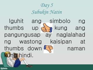 Day 5
Subukin Natin
Iguhit ang simbolo ng
thumbs up kung ang
pangungusap ay naglalahad
ng wastong kaisipan at
thumbs down naman
kung hindi.
 
