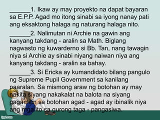 ______1. Ikaw ay may proyekto na dapat bayaran
sa E.P.P. Agad mo itong sinabi sa iyong nanay pati
ang eksaktong halaga ng naturang halaga nito.
______2. Nalimutan ni Archie na gawin ang
kanyang takdang - aralin sa Math. Biglang
nagwasto ng kuwarderno si Bb. Tan, nang tawagin
niya si Archie ay sinabi niyang naiwan niya ang
kanyang takdang - aralin sa bahay.
______3. Si Ericka ay kumandidato bilang pangulo
ng Supreme Pupil Government sa kanilang
paaralan. Sa mismong araw ng botohan ay may
nakita siyang nakakalat na balota na siyang
gagamitin sa botohan agad - agad ay ibinalik niya
ang mga ito sa gurong taga - pangasiwa.
 