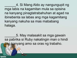 ______4. Si Mang Aldo ay nangungupit ng
mga labis na kagamitan mula sa opisina
na kanyang pinagtatrabahuhan at agad na
ibinebenta sa labas ang mga kagamitang
kanyang nakuha sa mas mababang
halaga.
______5. May malasakit sa mga gawain
sa pabrika si Ruby nakatingin man o hindi
ang kanyang amo sa oras ng trabaho.
 