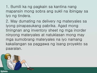 1. Bumili ka ng pagkain sa kantina nang
mapansin mong sobra ang sukli na ibinigay sa
iyo ng tindera.
2. May dumating na delivery ng materyales sa
iyong pinapasukang pabrika. Agad mong
tiningnan ang inventory sheet ng mga inorder
ninyong materyales at natuklasan mong may
mga sumobrang materyales na iyo namang
kakailangan sa paggawa ng isang proyekto sa
paaralan.
 