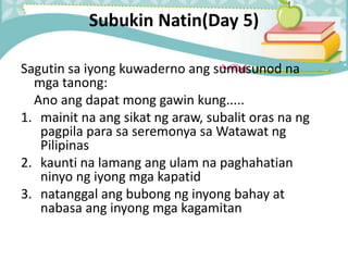 Subukin Natin(Day 5)
Sagutin sa iyong kuwaderno ang sumusunod na
mga tanong:
Ano ang dapat mong gawin kung.....
1. mainit na ang sikat ng araw, subalit oras na ng
pagpila para sa seremonya sa Watawat ng
Pilipinas
2. kaunti na lamang ang ulam na paghahatian
ninyo ng iyong mga kapatid
3. natanggal ang bubong ng inyong bahay at
nabasa ang inyong mga kagamitan
 