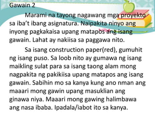 Gawain 2
Marami na tayong nagawang mga proyekto
sa iba’t ibang asignatura. Naipakita ninyo ang
inyong pagkakaisa upang matapos ang isang
gawain. Lahat ay nakiisa sa paggawa nito.
Sa isang construction paper(red), gumuhit
ng isang puso. Sa loob nito ay gumawa ng isang
maikling sulat para sa isang taong alam mong
nagpakita ng pakikiisa upang matapos ang isang
gawain. Sabihin mo sa kanya kung ano nman ang
maaari mong gawin upang masuklian ang
ginawa niya. Maaari mong gawing halimbawa
ang nasa ibaba. Ipadala/iabot ito sa kanya.
 