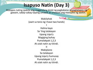 Isapuso Natin (Day 3)
Matapos nating ipakita ang magandang dulot ng pagkakaisa sa pagtatapos ng
gawain, sabay-sabay tayong umawit at unawain ang mensahe ng awitin.
Makilahok
(awit sa tono ng I have two hands)
I
Halina kayo
Sa ‘ting talakayan
Upang isipa’y
Magiging buhay
Pumalakpak 1,2,3
At utak natin ay titindi.
II
Makiplano
Sa talakayan
Upang isipa’y humusay
Pumalakpak 1,2,3
At utak natin ay titindi.
 