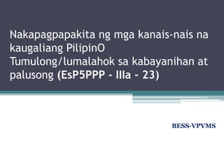 Nakapagpapakita ng mga kanais-nais na
kaugaliang PilipinO
Tumulong/lumalahok sa kabayanihan at
palusong (EsP5PPP - IIIa - 23)
BESS-VPVMS
 