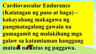 Cardiovascular Endurance
(Katatagan ng puso at baga) –
kakayahang makagawa ng
pangmatagalang gawain na
gumagamit ng malakihang mga
galaw sa katamtaman hanggang
mataas na antas ng paggawa.
 