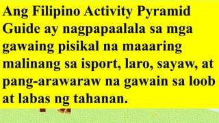 Ang Filipino Activity Pyramid
Guide ay nagpapaalala sa mga
gawaing pisikal na maaaring
malinang sa isport, laro, sayaw, at
pang-arawaraw na gawain sa loob
at labas ng tahanan.
 