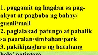 1. paggamit ng hagdan sa pag-
akyat at pagbaba ng bahay/
gusali/mall
2. paglalakad patungo at pabalik
sa paaralan/simbahan/park
3. pakikipaglaro ng batuhang
 