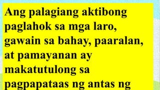 Ang palagiang aktibong
paglahok sa mga laro,
gawain sa bahay, paaralan,
at pamayanan ay
makatutulong sa
pagpapataas ng antas ng
 