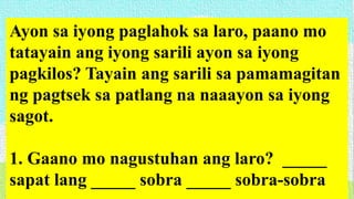 Ayon sa iyong paglahok sa laro, paano mo
tatayain ang iyong sarili ayon sa iyong
pagkilos? Tayain ang sarili sa pamamagitan
ng pagtsek sa patlang na naaayon sa iyong
sagot.
1. Gaano mo nagustuhan ang laro? _____
sapat lang _____ sobra _____ sobra-sobra
 