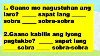 1. Gaano mo nagustuhan ang
laro? _____ sapat lang _____
sobra _____ sobra-sobra
2.Gaano kabilis ang iyong
pagtakbo? _____ sapat lang
_____sobra _____ sobra-sobra
 