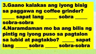 3.Gaano kalakas ang iyong bisig
sa paggawa ng coffee grinder?
_____ sapat lang _____ sobra _____
sobra-sobra
4.Naramdaman mo ba ang bilis ng
pintig ng iyong puso sa pagtalon
sa lubid at pagtakbo? _____ sapat
lang _____ sobra _____ sobra-sobra
 