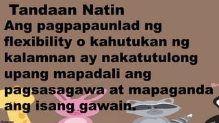 Ang pagpapaunlad ng
flexibility o kahutukan ng
kalamnan ay nakatutulong
upang mapadali ang
pagsasagawa at mapaganda
ang isang gawain.
Tandaan Natin
 