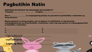 KONTRATA NG PATULOY NA PAGLINANG NG FLEXIBILITY
Pangalan: ___________________________ Pangkat: ___________________________
Ako si____________________ na nangangakong patuloy na pauunlarin ang flexibility o kahutukan ng
aking katawan.
Bilang pagtupad sa aking pangako, ako ay gagawa at makikilahok sa mga gawaing
makapagpapaunlad ng aking flexibility o kahutukan. Isulat ang mga gawain na makapagpapaunlad
sa flexibility o kahutukan.
1._____________________________________________ 2._____________________________________________
3._____________________________________________ 4._____________________________________________
5._____________________________________________ 6._____________________________________________
________________________
Lagda ng Mag-aaral ___________________ ________________
Lagda ng Magulang ____________________________________
Lagda ng Guro ________________________________________
Pagbutihin Natin
 