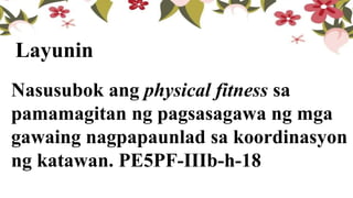 Nasusubok ang physical fitness sa
pamamagitan ng pagsasagawa ng mga
gawaing nagpapaunlad sa koordinasyon
ng katawan. PE5PF-IIIb-h-18
Layunin
 