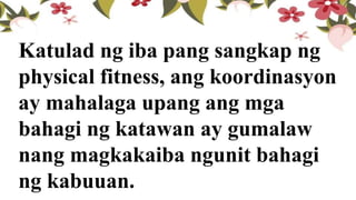 Katulad ng iba pang sangkap ng
physical fitness, ang koordinasyon
ay mahalaga upang ang mga
bahagi ng katawan ay gumalaw
nang magkakaiba ngunit bahagi
ng kabuuan.
 