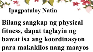 Bilang sangkap ng physical
fitness, dapat taglayin ng
bawat isa ang koordinasyon
para makakilos nang maayos
Ipagpatuloy Natin
 