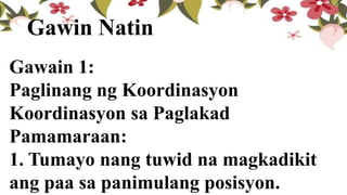 Gawain 1:
Paglinang ng Koordinasyon
Koordinasyon sa Paglakad
Pamamaraan:
1. Tumayo nang tuwid na magkadikit
ang paa sa panimulang posisyon.
Gawin Natin
 