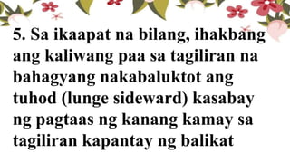 5. Sa ikaapat na bilang, ihakbang
ang kaliwang paa sa tagiliran na
bahagyang nakabaluktot ang
tuhod (lunge sideward) kasabay
ng pagtaas ng kanang kamay sa
tagiliran kapantay ng balikat
 