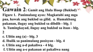Gawain 2: Gamit ang Hula Hoop (Buklod)
Figure 1. Panimulang ayos: Magkatabi ang mga
paa, hawak ang buklod sa gilid. a. Humakbang
pakanan, ilagay ang buklod sa dibdib - blg. 1
b. Tumingkayad, ilagay ang buklod sa itaas - blg.
2
c. Ulitin ang (a) - blg. 3
d. Ibalik sa panimulang posisyon - blg. 4
e. Ulitin ang a-d pakaliwa - 4 blg.
f. Ulitin ang a-e pakanan at pakaliwa nang
 