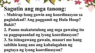 Sagutin ang mga tanong:
1. Mahirap bang gawin ang koordinasyon sa
paglalakad? Ang paggamit ng Hula Hoop?
Bakit?
2. Paano makatutulong ang mga gawaing ito
sa pagpapaunlad ng iyong koordinasyon?
3. Sa isinagawang gawain, maaari mo bang
sabihin kung ano ang kahalagahan ng
pagtaya ng iyong koordinasyon?
 