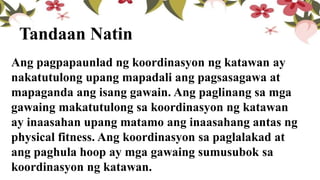 Tandaan Natin
Ang pagpapaunlad ng koordinasyon ng katawan ay
nakatutulong upang mapadali ang pagsasagawa at
mapaganda ang isang gawain. Ang paglinang sa mga
gawaing makatutulong sa koordinasyon ng katawan
ay inaasahan upang matamo ang inaasahang antas ng
physical fitness. Ang koordinasyon sa paglalakad at
ang paghula hoop ay mga gawaing sumusubok sa
koordinasyon ng katawan.
 