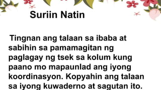 Suriin Natin
Tingnan ang talaan sa ibaba at
sabihin sa pamamagitan ng
paglagay ng tsek sa kolum kung
paano mo mapaunlad ang iyong
koordinasyon. Kopyahin ang talaan
sa iyong kuwaderno at sagutan ito.
 