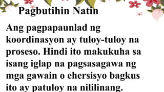 Ang pagpapaunlad ng
koordinasyon ay tuloy-tuloy na
proseso. Hindi ito makukuha sa
isang iglap na pagsasagawa ng
mga gawain o ehersisyo bagkus
ito ay patuloy na nililinang.
Pagbutihin Natin
 