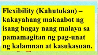 Flexibility (Kahutukan) –
kakayahang makaabot ng
isang bagay nang malaya sa
pamamagitan ng pag-unat
ng kalamnan at kasukasuan.
 
