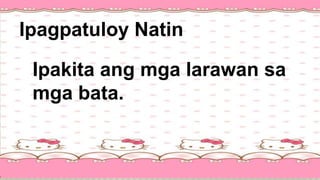 Ipagpatuloy Natin
Ipakita ang mga larawan sa
mga bata.
 