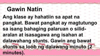 Ang klase ay hahatiin sa apat na
pangkat. Bawat pangkat ay magtutungo
sa isang bahaging palaruan o silid-
aralan at isasagawa ang isahan at
dalawahang stunts. Gawin ang bawat
stunts sa loob ng dalawang minuto (2
minutes).
Gawin Natin
 