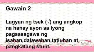 Gawain 2
Lagyan ng tsek (√) ang angkop
na hanay ayon sa iyong
pagsasagawa ng
isahan,dalawahan,tatluhan at
pangkatang stunt.
 