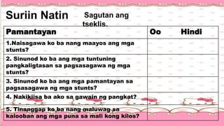 Sagutan ang
tseklis.
Suriin Natin
Pamantayan Oo Hindi
1.Naisagawa ko ba nang maayos ang mga
stunts?
2. Sinunod ko ba ang mga tuntuning
pangkaligtasan sa pagsasagawa ng mga
stunts?
3. Sinunod ko ba ang mga pamantayan sa
pagsasagawa ng mga stunts?
4. Nakikiisa ba ako sa gawain ng pangkat?
5. Tinanggap ko ba nang maluwag sa
kalooban ang mga puna sa mali kong kilos?
 