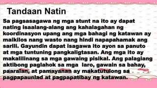 Tandaan Natin
Sa pagsasagawa ng mga stunt na ito ay dapat
nating isaalang-alang ang kahalagahan ng
koordinasyon upang ang mga bahagi ng katawan ay
maikilos nang wasto nang hindi napapahamak ang
sarili. Gayundin dapat isagawa ito ayon sa panuto
at mga tuntuning pangkaligtasan. Ang mga ito ay
makalilinang sa mga gawaing pisikal. Ang palagiang
aktibong paglahok sa mga laro, gawain sa bahay,
paaralan, at pamayanan ay makatutulong sa
pagpapaunlad at pagpapatibay ng katawan.
 
