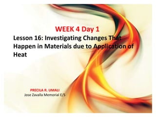 PRECILA R. UMALI
Jose Zavalla Memorial E/S
WEEK 4 Day 1
Lesson 16: Investigating Changes That
Happen in Materials due to Application of
Heat
PRECILA R. UMALI
Jose Zavalla Memorial E/S
 