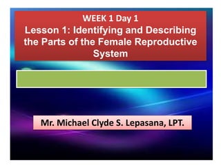WEEK 1 Day 1
Lesson 1: Identifying and Describing
the Parts of the Female Reproductive
System
Mr. Michael Clyde S. Lepasana, LPT.
 