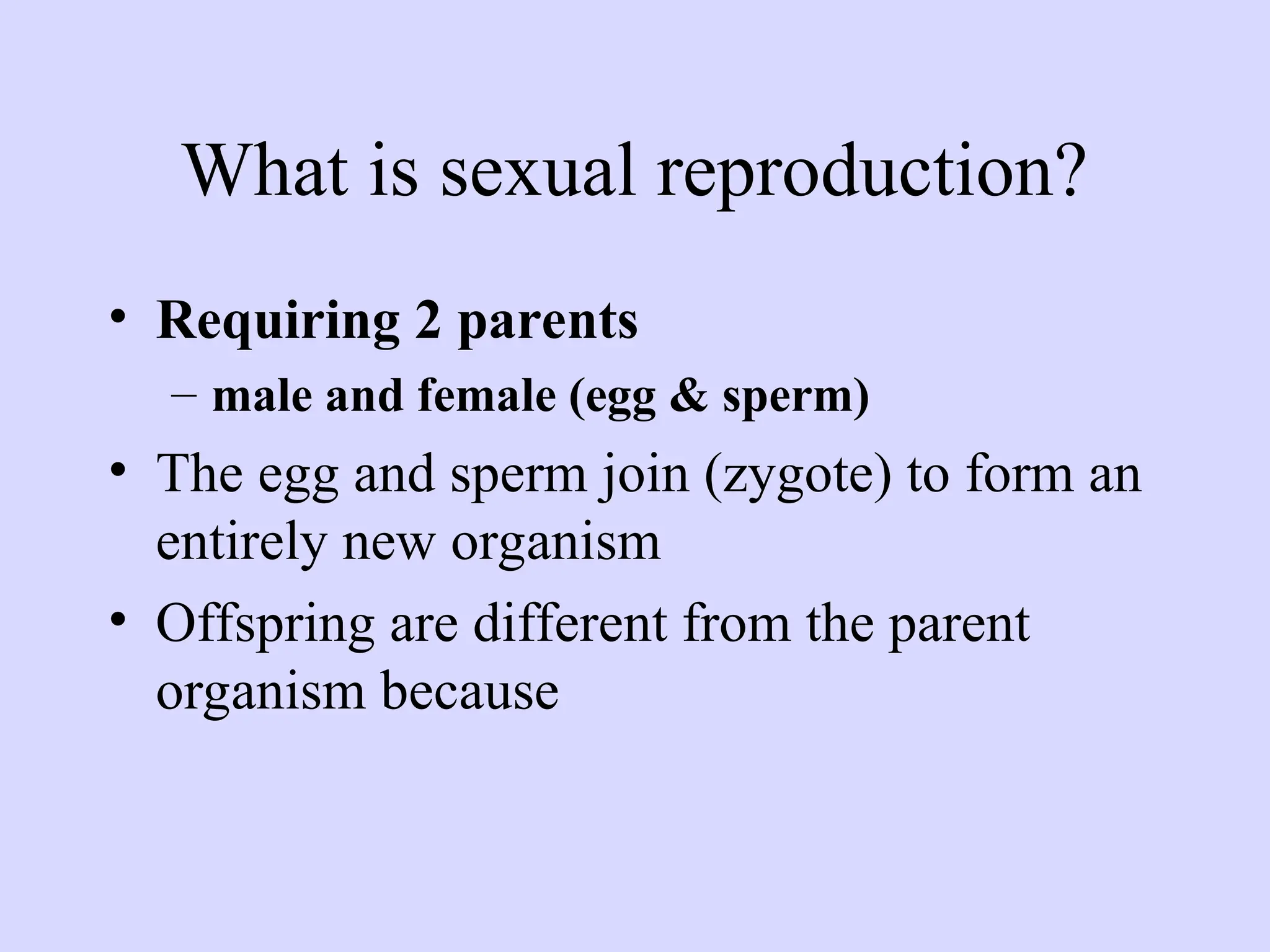 What is sexual reproduction?
• Requiring 2 parents
– male and female (egg & sperm)
• The egg and sperm join (zygote) to form an
entirely new organism
• Offspring are different from the parent
organism because
 