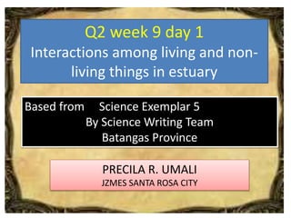 Q2 week 9 day 1
Interactions among living and non-
living things in estuary
PRECILA R. UMALI
JZMES SANTA ROSA CITY
Based from Science Exemplar 5
By Science Writing Team
Batangas Province
 