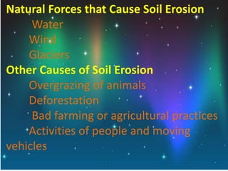 Natural Forces that Cause Soil Erosion
Water
Wind
Glaciers
Other Causes of Soil Erosion
Overgrazing of animals
Deforestation
Bad farming or agricultural practices
Activities of people and moving
vehicles
 