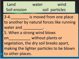 Land water wind
Soil erosion soil particles
3-4.________ is moved from one place
to another by natural forces like running
water and _________.
5. When a strong wind blows
on__________ without plants or
vegetation, the dry soil breaks apart,
making the lighter particles to be blown
to other places.
 
