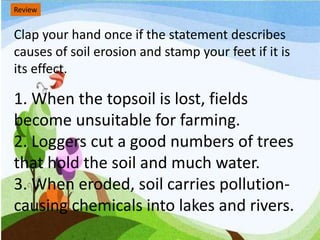 Review
Clap your hand once if the statement describes
causes of soil erosion and stamp your feet if it is
its effect.
1. When the topsoil is lost, fields
become unsuitable for farming.
2. Loggers cut a good numbers of trees
that hold the soil and much water.
3. When eroded, soil carries pollution-
causing chemicals into lakes and rivers.
 