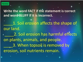 Review
Write the word FACT if the statement is correct
and word BLUFF if it is incorrect.
____1. Soil erosion affects the shape of
our land.
____2. Soil erosion has harmful effects
on plants, animals, and people.
____3. When topsoil is removed by
erosion, soil nutrients remain.
 