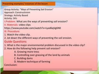 Presenting examples/ instances of the lesson
Group Activity: “Ways of Preventing Soil Erosion”
Approach: Constructivism
Strategy: Activity Based
Activity: 3A’s
I.Problem: What are the ways of preventing soil erosion?
II. Materials: video clips
https://www.youtube.com/watch?v=Lyad6qVg6N0
III. Procedure:
1. Watch the video clip.
2. Jot down the different ways of preventing the soil erosion.
Guide Questions
1. What is the major environmental problem discussed in the video clip?
2. How do the following help prevent soil erosion?
A. Growing more tress
B. Controlling over grassing of the land by animals
C. Building dams
D. Modern technique of farming
Conclusion:
_______________________________________________________________________
 