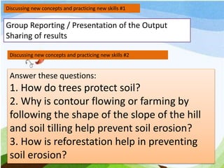 Discussing new concepts and practicing new skills #1
Group Reporting / Presentation of the Output
Sharing of results
Discussing new concepts and practicing new skills #2
Answer these questions:
1. How do trees protect soil?
2. Why is contour flowing or farming by
following the shape of the slope of the hill
and soil tilling help prevent soil erosion?
3. How is reforestation help in preventing
soil erosion?
 