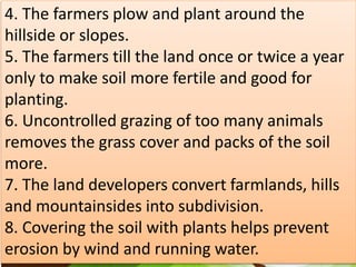 4. The farmers plow and plant around the
hillside or slopes.
5. The farmers till the land once or twice a year
only to make soil more fertile and good for
planting.
6. Uncontrolled grazing of too many animals
removes the grass cover and packs of the soil
more.
7. The land developers convert farmlands, hills
and mountainsides into subdivision.
8. Covering the soil with plants helps prevent
erosion by wind and running water.
 
