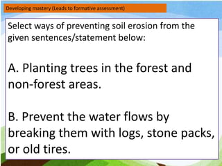 Developing mastery (Leads to formative assessment)
Select ways of preventing soil erosion from the
given sentences/statement below:
A. Planting trees in the forest and
non-forest areas.
B. Prevent the water flows by
breaking them with logs, stone packs,
or old tires.
 