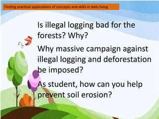 Finding practical applications of concepts and skills in daily living
Is illegal logging bad for the
forests? Why?
Why massive campaign against
illegal logging and deforestation
be imposed?
As student, how can you help
prevent soil erosion?
 